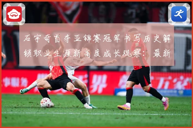 石宇奇首夺亚锦赛冠军书写历史解锁职业生涯新高度成长观察：最新赛事动态与深度分析