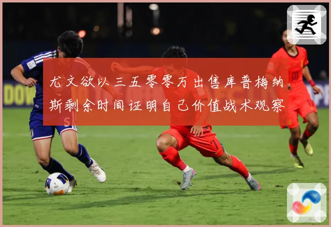 尤文欲以三五零零万出售库普梅纳斯剩余时间证明自己价值战术观察：最新赛事动态与深度分析