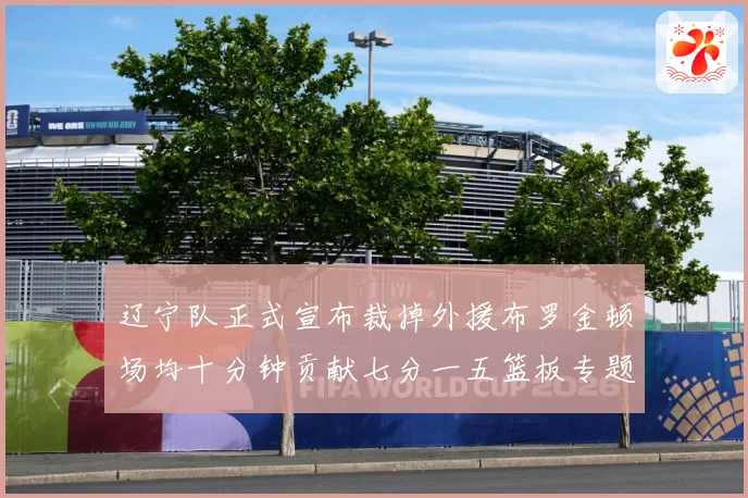 辽宁队正式宣布裁掉外援布罗金顿场均十分钟贡献七分一五篮板专题观察：最新赛事动态与深度分析