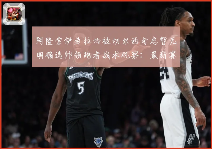 阿隆索伊劳拉均被切尔西考虑暂无明确选帅领跑者战术观察：最新赛事动态与深度分析