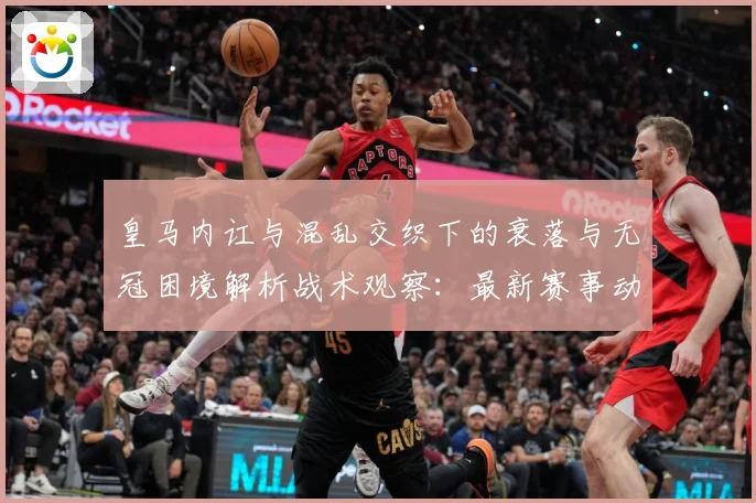 皇马内讧与混乱交织下的衰落与无冠困境解析战术观察：最新赛事动态与深度分析