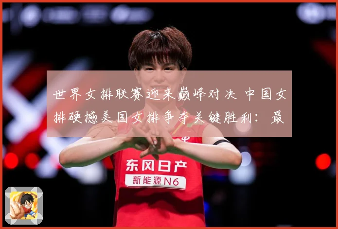 世界女排联赛迎来巅峰对决 中国女排硬撼美国女排争夺关键胜利：最新赛事动态与深度分析