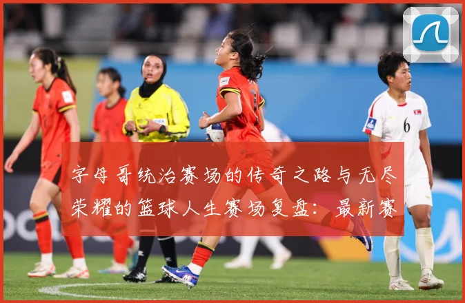字母哥统治赛场的传奇之路与无尽荣耀的篮球人生赛场复盘：最新赛事动态与深度分析