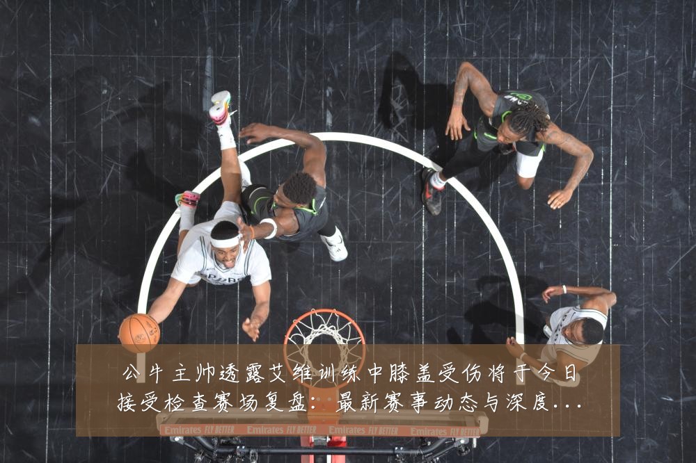 公牛主帅透露艾维训练中膝盖受伤将于今日接受检查赛场复盘:最新赛事动态与深度分析