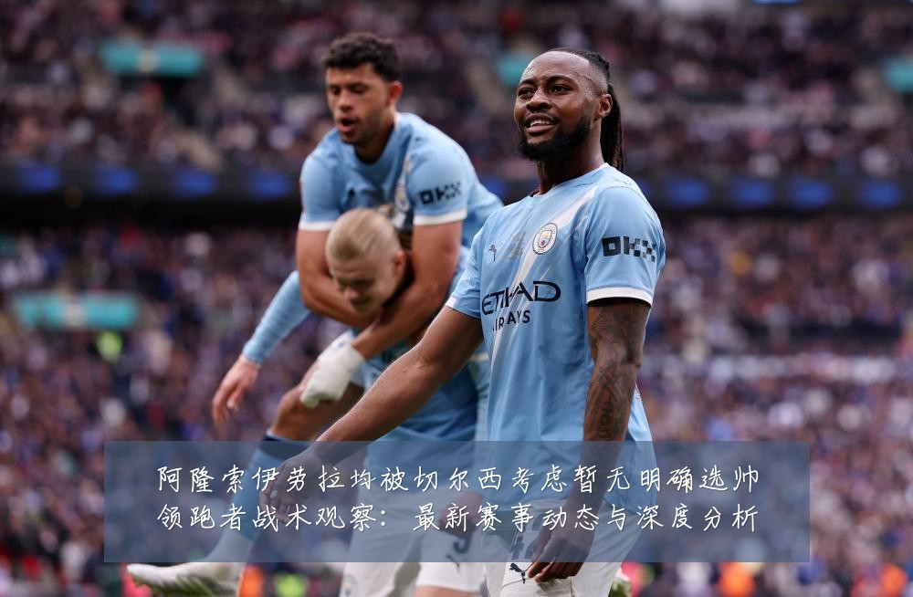 阿隆索伊劳拉均被切尔西考虑暂无明确选帅领跑者战术观察：最新赛事动态与深度分析